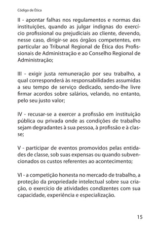 15
Código de Ética
II - apontar falhas nos regulamentos e normas das
instituições, quando as julgar indignas do exercí-
cio profissional ou prejudiciais ao cliente, devendo,
nesse caso, dirigir-se aos órgãos competentes, em
particular ao Tribunal Regional de Ética dos Profis-
sionais de Administração e ao Conselho Regional de
Administração;
III - exigir justa remuneração por seu trabalho, a
qual corresponderá às responsabilidades assumidas
a seu tempo de serviço dedicado, sendo-lhe livre
firmar acordos sobre salários, velando, no entanto,
pelo seu justo valor;
IV - recusar-se a exercer a profissão em instituição
pública ou privada onde as condições de trabalho
sejam degradantes à sua pessoa, à profissão e à clas-
se;
V - participar de eventos promovidos pelas entida-
des de classe, sob suas expensas ou quando subven-
cionados os custos referentes ao acontecimento;
VI - a competição honesta no mercado de trabalho, a
proteção da propriedade intelectual sobre sua cria-
ção, o exercício de atividades condizentes com sua
capacidade, experiência e especialização.
 