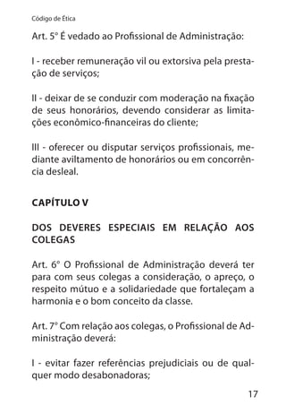 17
Código de Ética
Art. 5° É vedado ao Profissional de Administração:
I - receber remuneração vil ou extorsiva pela presta-
ção de serviços;
II - deixar de se conduzir com moderação na fixação
de seus honorários, devendo considerar as limita-
ções econômico-financeiras do cliente;
III - oferecer ou disputar serviços profissionais, me-
diante aviltamento de honorários ou em concorrên-
cia desleal.
CAPÍTULO V
DOS DEVERES ESPECIAIS EM RELAÇÃO AOS
COLEGAS
Art. 6° O Profissional de Administração deverá ter
para com seus colegas a consideração, o apreço, o
respeito mútuo e a solidariedade que fortaleçam a
harmonia e o bom conceito da classe.
Art. 7° Com relação aos colegas, o Profissional de Ad-
ministração deverá:
I - evitar fazer referências prejudiciais ou de qual-
quer modo desabonadoras;
 
