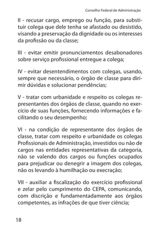 18
Conselho Federal de Administração
II - recusar cargo, emprego ou função, para substi-
tuir colega que dele tenha se afastado ou desistido,
visando a preservação da dignidade ou os interesses
da profissão ou da classe;
III - evitar emitir pronunciamentos desabonadores
sobre serviço profissional entregue a colega;
IV - evitar desentendimentos com colegas, usando,
sempre que necessário, o órgão de classe para diri-
mir dúvidas e solucionar pendências;
V - tratar com urbanidade e respeito os colegas re-
presentantes dos órgãos de classe, quando no exer-
cício de suas funções, fornecendo informações e fa-
cilitando o seu desempenho;
VI - na condição de representante dos órgãos de
classe, tratar com respeito e urbanidade os colegas
Profissionais de Administração, investidos ou não de
cargos nas entidades representativas da categoria,
não se valendo dos cargos ou funções ocupados
para prejudicar ou denegrir a imagem dos colegas,
não os levando à humilhação ou execração;
VII - auxiliar a fiscalização do exercício profissional
e zelar pelo cumprimento do CEPA, comunicando,
com discrição e fundamentadamente aos órgãos
competentes, as infrações de que tiver ciência;
 