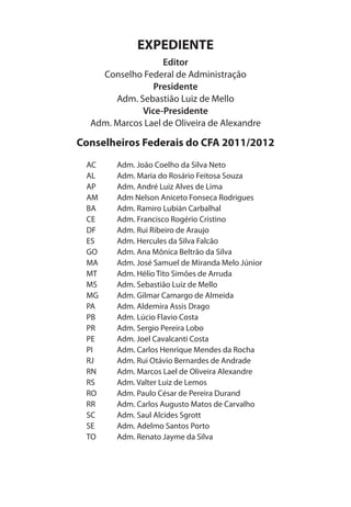 EXPEDIENTE
Editor
Conselho Federal de Administração
Presidente
Adm. Sebastião Luiz de Mello
Vice-Presidente
Adm. Marcos Lael de Oliveira de Alexandre
Conselheiros Federais do CFA 2011/2012
AC Adm. João Coelho da Silva Neto
AL Adm. Maria do Rosário Feitosa Souza
AP Adm. André Luiz Alves de Lima
AM Adm Nelson Aniceto Fonseca Rodrigues
BA Adm. Ramiro Lubián Carbalhal
CE Adm. Francisco Rogério Cristino
DF Adm. Rui Ribeiro de Araujo
ES Adm. Hercules da Silva Falcão
GO Adm. Ana Mônica Beltrão da Silva
MA Adm. José Samuel de Miranda Melo Júnior
MT Adm. Hélio Tito Simões de Arruda
MS Adm. Sebastião Luiz de Mello
MG Adm. Gilmar Camargo de Almeida
PA Adm. Aldemira Assis Drago
PB Adm. Lúcio Flavio Costa
PR Adm. Sergio Pereira Lobo
PE Adm. Joel Cavalcanti Costa
PI Adm. Carlos Henrique Mendes da Rocha
RJ Adm. Rui Otávio Bernardes de Andrade
RN Adm. Marcos Lael de Oliveira Alexandre
RS Adm. Valter Luiz de Lemos
RO Adm. Paulo César de Pereira Durand
RR Adm. Carlos Augusto Matos de Carvalho
SC Adm. Saul Alcides Sgrott
SE Adm. Adelmo Santos Porto
TO Adm. Renato Jayme da Silva
 
