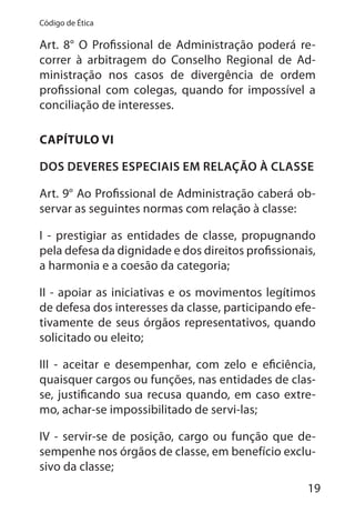 19
Código de Ética
Art. 8° O Profissional de Administração poderá re-
correr à arbitragem do Conselho Regional de Ad-
ministração nos casos de divergência de ordem
profissional com colegas, quando for impossível a
conciliação de interesses.
CAPÍTULO VI
DOS DEVERES ESPECIAIS EM RELAÇÃO À CLASSE
Art. 9° Ao Profissional de Administração caberá ob-
servar as seguintes normas com relação à classe:
I - prestigiar as entidades de classe, propugnando
pela defesa da dignidade e dos direitos profissionais,
a harmonia e a coesão da categoria;
II - apoiar as iniciativas e os movimentos legítimos
de defesa dos interesses da classe, participando efe-
tivamente de seus órgãos representativos, quando
solicitado ou eleito;
III - aceitar e desempenhar, com zelo e eficiência,
quaisquer cargos ou funções, nas entidades de clas-
se, justificando sua recusa quando, em caso extre-
mo, achar-se impossibilitado de servi-las;
IV - servir-se de posição, cargo ou função que de-
sempenhe nos órgãos de classe, em benefício exclu-
sivo da classe;
 