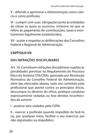 20
Conselho Federal de Administração
V - difundir e aprimorar a Administração como ciên-
cia e como profissão;
VI - cumprir com suas obrigações junto às entidades
de classe às quais se associou, inclusive no que se
refere ao pagamento de contribuições, taxas e emo-
lumentos legalmente estabelecidos;
VII - acatar e respeitar as deliberações dos Conselhos
Federal e Regional de Administração
CAPÍTULO VII
DAS INFRAÇÕES DISCIPLINARES
Art. 10. Constituem infrações disciplinares sujeitas às
penalidades previstas no Regulamento do Processo
Ético do Sistema CFA/CRAs, aprovado por Resolução
Normativa do Conselho Federal de Administração,
além das elencadas abaixo, todo ato cometido pelo
profissional que atente contra os princípios éticos,
descumpra os deveres do ofício, pratique condutas
expressamente vedadas ou lese direitos reconheci-
dos de outrem:
I - praticar atos vedados pelo CEPA;
II - exercer a profissão quando impedido de fazê-lo
ou, por qualquer meio, facilitar o seu exercício aos
não registrados ou impedidos;
 
