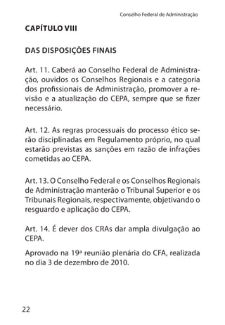 22
Conselho Federal de Administração
CAPÍTULO VIII
DAS DISPOSIÇÕES FINAIS
Art. 11. Caberá ao Conselho Federal de Administra-
ção, ouvidos os Conselhos Regionais e a categoria
dos profissionais de Administração, promover a re-
visão e a atualização do CEPA, sempre que se fizer
necessário.
Art. 12. As regras processuais do processo ético se-
rão disciplinadas em Regulamento próprio, no qual
estarão previstas as sanções em razão de infrações
cometidas ao CEPA.
Art. 13. O Conselho Federal e os Conselhos Regionais
de Administração manterão o Tribunal Superior e os
Tribunais Regionais, respectivamente, objetivando o
resguardo e aplicação do CEPA.
Art. 14. É dever dos CRAs dar ampla divulgação ao
CEPA.
Aprovado na 19ª reunião plenária do CFA, realizada
no dia 3 de dezembro de 2010.
 