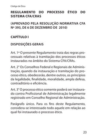 23
Código de Ética
REGULAMENTO DO PROCESSO ÉTICO DO
SISTEMA CFA/CRAS
(APROVADO PELA RESOLUÇÃO NORMATIVA CFA
Nº 393, DE 6 DE DEZEMBRO DE 2010)
CAPÍTULO I
DISPOSIÇÕES GERAIS
Art. 1º O presente Regulamento trata das regras pro-
cessuais relativas à tramitação dos processos éticos
instaurados no âmbito do Sistema CFA/CRAs.
Art. 2° Os Conselhos Federal e Regionais de Adminis-
tração, quando da instauração e tramitação do pro-
cesso ético, obedecerão, dentre outros, os princípios
da legalidade, finalidade, moralidade, ampla defesa,
contraditório e eficiência.
Art. 3° O processo ético somente poderá ser instaura-
do contra Profissional de Administração legalmente
registrado em Conselho Regional de Administração.
Parágrafo único. Para os fins deste Regulamento,
considera-se interessado todo aquele em relação ao
qual foi instaurado o processo ético.
 