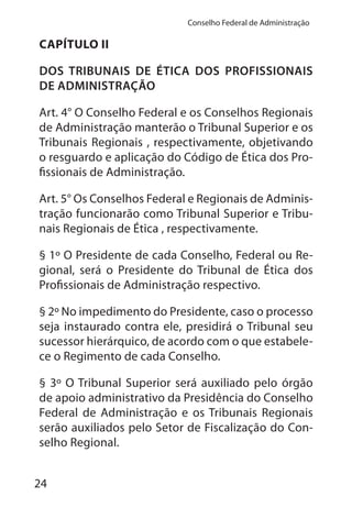 24
Conselho Federal de Administração
CAPÍTULO II
DOS TRIBUNAIS DE ÉTICA DOS PROFISSIONAIS
DE ADMINISTRAÇÃO
Art. 4° O Conselho Federal e os Conselhos Regionais
de Administração manterão o Tribunal Superior e os
Tribunais Regionais , respectivamente, objetivando
o resguardo e aplicação do Código de Ética dos Pro-
fissionais de Administração.
Art. 5° Os Conselhos Federal e Regionais de Adminis-
tração funcionarão como Tribunal Superior e Tribu-
nais Regionais de Ética , respectivamente.
§ 1º O Presidente de cada Conselho, Federal ou Re-
gional, será o Presidente do Tribunal de Ética dos
Profissionais de Administração respectivo.
§ 2º No impedimento do Presidente, caso o processo
seja instaurado contra ele, presidirá o Tribunal seu
sucessor hierárquico, de acordo com o que estabele-
ce o Regimento de cada Conselho.
§ 3º O Tribunal Superior será auxiliado pelo órgão
de apoio administrativo da Presidência do Conselho
Federal de Administração e os Tribunais Regionais
serão auxiliados pelo Setor de Fiscalização do Con-
selho Regional.
 