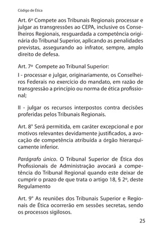 25
Código de Ética
Art. 6º Compete aos Tribunais Regionais processar e
julgar as transgressões ao CEPA, inclusive os Conse-
lheiros Regionais, resguardada a competência origi-
nária do Tribunal Superior, aplicando as penalidades
previstas, assegurando ao infrator, sempre, amplo
direito de defesa.
Art. 7º Compete ao Tribunal Superior:
I - processar e julgar, originariamente, os Conselhei-
ros Federais no exercício do mandato, em razão de
transgressão a princípio ou norma de ética profissio-
nal;
II - julgar os recursos interpostos contra decisões
proferidas pelos Tribunais Regionais.
Art. 8° Será permitida, em caráter excepcional e por
motivos relevantes devidamente justificados, a avo-
cação de competência atribuída a órgão hierarqui-
camente inferior.
Parágrafo único. O Tribunal Superior de Ética dos
Profissionais de Administração avocará a compe-
tência do Tribunal Regional quando este deixar de
cumprir o prazo de que trata o artigo 18, § 2º, deste
Regulamento
Art. 9° As reuniões dos Tribunais Superior e Regio-
nais de Ética ocorrerão em sessões secretas, sendo
os processos sigilosos.
 