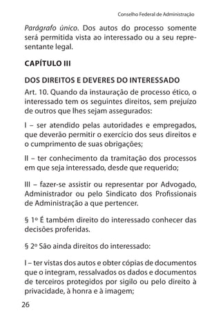 26
Conselho Federal de Administração
Parágrafo único. Dos autos do processo somente
será permitida vista ao interessado ou a seu repre-
sentante legal.
CAPÍTULO III
DOS DIREITOS E DEVERES DO INTERESSADO
Art. 10. Quando da instauração de processo ético, o
interessado tem os seguintes direitos, sem prejuízo
de outros que lhes sejam assegurados:
I – ser atendido pelas autoridades e empregados,
que deverão permitir o exercício dos seus direitos e
o cumprimento de suas obrigações;
II – ter conhecimento da tramitação dos processos
em que seja interessado, desde que requerido;
III – fazer-se assistir ou representar por Advogado,
Administrador ou pelo Sindicato dos Profissionais
de Administração a que pertencer.
§ 1º É também direito do interessado conhecer das
decisões proferidas.
§ 2º São ainda direitos do interessado:
I – ter vistas dos autos e obter cópias de documentos
que o integram, ressalvados os dados e documentos
de terceiros protegidos por sigilo ou pelo direito à
privacidade, à honra e à imagem;
 