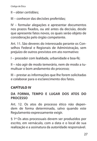 27
Código de Ética
II – obter certidões;
III – conhecer das decisões proferidas;
IV – formular alegações e apresentar documentos
nos prazos fixados, ou até antes da decisão, desde
que apresente fatos novos, os quais serão objeto de
consideração pelo órgão competente.
Art. 11. São deveres do interessado perante os Con-
selhos Federal e Regionais de Administração, sem
prejuízo de outros previstos em ato normativo:
I – proceder com lealdade, urbanidade e boa-fé;
II – não agir de modo temerário, nem de modo a tu-
multuar o bom andamento do processo;
III – prestar as informações que lhe forem solicitadas
e colaborar para o esclarecimento dos fatos.
CAPÍTULO IV
DA FORMA, TEMPO E LUGAR DOS ATOS DO
PROCESSO
Art. 12. Os atos do processo ético não depen-
dem de forma determinada, salvo quando este
Regulamento expressamente exigir.
§ 1º Os atos processuais devem ser produzidos por
escrito, em vernáculo, com a data e o local de sua
realização e a assinatura da autoridade responsável.
 