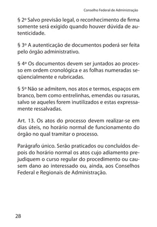 28
Conselho Federal de Administração
§ 2º Salvo previsão legal, o reconhecimento de firma
somente será exigido quando houver dúvida de au-
tenticidade.
§ 3º A autenticação de documentos poderá ser feita
pelo órgão administrativo.
§ 4º Os documentos devem ser juntados ao proces-
so em ordem cronológica e as folhas numeradas se-
qüencialmente e rubricadas.
§ 5º Não se admitem, nos atos e termos, espaços em
branco, bem como entrelinhas, emendas ou rasuras,
salvo se aqueles forem inutilizados e estas expressa-
mente ressalvadas.
Art. 13. Os atos do processo devem realizar-se em
dias úteis, no horário normal de funcionamento do
órgão no qual tramitar o processo.
Parágrafo único. Serão praticados ou concluídos de-
pois do horário normal os atos cujo adiamento pre-
judiquem o curso regular do procedimento ou cau-
sem dano ao interessado ou, ainda, aos Conselhos
Federal e Regionais de Administração.
 