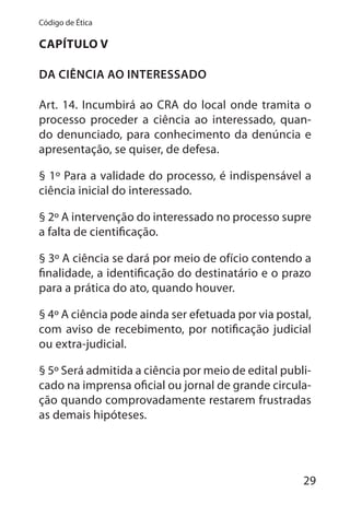 29
Código de Ética
CAPÍTULO V
DA CIÊNCIA AO INTERESSADO
Art. 14. Incumbirá ao CRA do local onde tramita o
processo proceder a ciência ao interessado, quan-
do denunciado, para conhecimento da denúncia e
apresentação, se quiser, de defesa.
§ 1º Para a validade do processo, é indispensável a
ciência inicial do interessado.
§ 2º A intervenção do interessado no processo supre
a falta de cientificação.
§ 3º A ciência se dará por meio de ofício contendo a
finalidade, a identificação do destinatário e o prazo
para a prática do ato, quando houver.
§ 4º A ciência pode ainda ser efetuada por via postal,
com aviso de recebimento, por notificação judicial
ou extra-judicial.
§ 5º Será admitida a ciência por meio de edital publi-
cado na imprensa oficial ou jornal de grande circula-
ção quando comprovadamente restarem frustradas
as demais hipóteses.
 