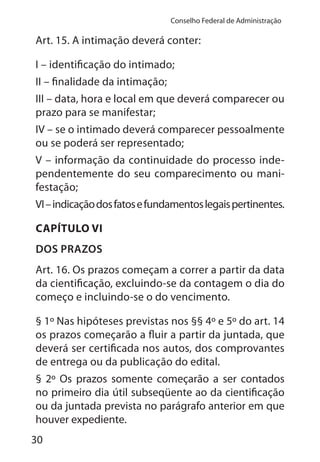 30
Conselho Federal de Administração
Art. 15. A intimação deverá conter:
I – identificação do intimado;
II – finalidade da intimação;
III – data, hora e local em que deverá comparecer ou
prazo para se manifestar;
IV – se o intimado deverá comparecer pessoalmente
ou se poderá ser representado;
V – informação da continuidade do processo inde-
pendentemente do seu comparecimento ou mani-
festação;
VI–indicaçãodosfatosefundamentoslegaispertinentes.
CAPÍTULO VI
DOS PRAZOS
Art. 16. Os prazos começam a correr a partir da data
da cientificação, excluindo-se da contagem o dia do
começo e incluindo-se o do vencimento.
§ 1º Nas hipóteses previstas nos §§ 4º e 5º do art. 14
os prazos começarão a fluir a partir da juntada, que
deverá ser certificada nos autos, dos comprovantes
de entrega ou da publicação do edital.
§ 2º Os prazos somente começarão a ser contados
no primeiro dia útil subseqüente ao da cientificação
ou da juntada prevista no parágrafo anterior em que
houver expediente.
 