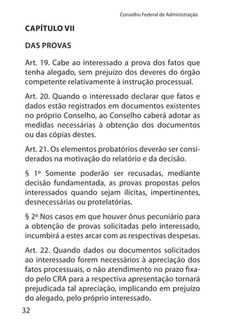 32
Conselho Federal de Administração
CAPÍTULO VII
DAS PROVAS
Art. 19. Cabe ao interessado a prova dos fatos que
tenha alegado, sem prejuízo dos deveres do órgão
competente relativamente à instrução processual.
Art. 20. Quando o interessado declarar que fatos e
dados estão registrados em documentos existentes
no próprio Conselho, ao Conselho caberá adotar as
medidas necessárias à obtenção dos documentos
ou das cópias destes.
Art. 21. Os elementos probatórios deverão ser consi-
derados na motivação do relatório e da decisão.
§ 1º Somente poderão ser recusadas, mediante
decisão fundamentada, as provas propostas pelos
interessados quando sejam ilícitas, impertinentes,
desnecessárias ou protelatórias.
§ 2º Nos casos em que houver ônus pecuniário para
a obtenção de provas solicitadas pelo interessado,
incumbirá a estes arcar com as respectivas despesas.
Art. 22. Quando dados ou documentos solicitados
ao interessado forem necessários à apreciação dos
fatos processuais, o não atendimento no prazo fixa-
do pelo CRA para a respectiva apresentação tornará
prejudicada tal apreciação, implicando em prejuízo
do alegado, pelo próprio interessado.
 