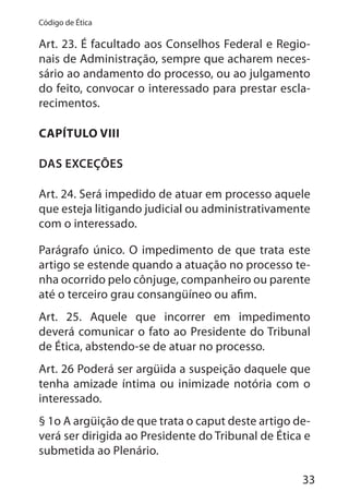 33
Código de Ética
Art. 23. É facultado aos Conselhos Federal e Regio-
nais de Administração, sempre que acharem neces-
sário ao andamento do processo, ou ao julgamento
do feito, convocar o interessado para prestar escla-
recimentos.
CAPÍTULO VIII
DAS EXCEÇÕES
Art. 24. Será impedido de atuar em processo aquele
que esteja litigando judicial ou administrativamente
com o interessado.
Parágrafo único. O impedimento de que trata este
artigo se estende quando a atuação no processo te-
nha ocorrido pelo cônjuge, companheiro ou parente
até o terceiro grau consangüíneo ou afim.
Art. 25. Aquele que incorrer em impedimento
deverá comunicar o fato ao Presidente do Tribunal
de Ética, abstendo-se de atuar no processo.
Art. 26 Poderá ser argüida a suspeição daquele que
tenha amizade íntima ou inimizade notória com o
interessado.
§ 1o A argüição de que trata o caput deste artigo de-
verá ser dirigida ao Presidente do Tribunal de Ética e
submetida ao Plenário.
 