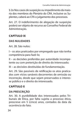 34
Conselho Federal de Administração
§ 2o Nos casos de suspeição ou impedimento da maio-
ria dos membros do Plenário do CRA, inclusive os Su-
plentes, caberá ao CFA o julgamento dos processos.
Art. 27. O indeferimento de alegação de suspeição
poderá ser objeto de recurso ao Conselho Federal de
AdminIstração.
CAPÍTULO IX
DAS NULIDADES
Art. 28. São nulos:
I – os atos praticados por empregado que não tenha
competência para fazê-lo;
II – as decisões proferidas por autoridade incompe-
tente ou com preterição de direito do interessado;
III – as decisões destituídas de fundamentação.
Art. 29. São passíveis de retificação os atos pratica-
dos com vícios sanáveis decorrentes de omissão ou
incorreção, desde que sejam preservados o interes-
se público e o direito do interessado.
CAPÍTULO X
DA PRESCRIÇÃO
Art. 30. A punibilidade dos interessados pelos Tri-
bunais de Ética, por falta sujeita a processo ético,
prescreve em 5 (cinco) anos, contados da data da
ocorrência do fato.
 