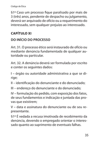 35
Código de Ética
§1º Caso um processo fique paralisado por mais de
3 (três) anos, pendente de despacho ou julgamento,
deverá ser arquivado de ofício ou a requerimento do
interessado, sem qualquer prejuízo ao interessado.
CAPÍTULO XI
DO INÍCIO DO PROCESSO
Art. 31. O processo ético será instaurado de ofício ou
mediante denúncia fundamentada de qualquer au-
toridade ou particular.
Art. 32. A denúncia deverá ser formulada por escrito
e conter os seguintes dados:
I – órgão ou autoridade administrativa a que se di-
rige;
II – identificação do denunciante e do denunciado;
III – endereço do denunciante e do denunciado;
IV – formulação do pedido, com exposição dos fatos,
de seus fundamentos e indicação e juntada das pro-
vas que existirem;
V – data e assinatura do denunciante ou de seu re-
presentante.
§1º É vedada a recusa imotivada de recebimento da
denúncia, devendo o empregado orientar o interes-
sado quanto ao suprimento de eventuais falhas.
 