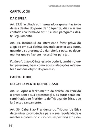 36
Conselho Federal de Administração
CAPÍTULO XII
DA DEFESA
Art. 33. É facultada ao interessado a apresentação de
defesa dentro do prazo de 15 (quinze) dias, a serem
contados na forma do art. 16 e seus parágrafos, des-
te Regulamento.
Art. 34. Incumbirá ao interessado fazer prova do
alegado em sua defesa, devendo acostar aos autos,
quando da apresentação da referida peça, os docu-
mentos que se fizerem necessários para tal.
Parágrafo único. O interessado poderá, também, jun-
tar pareceres, bem como aduzir alegações referen-
tes à matéria objeto do processo.
CAPÍTULO XIII
DO SANEAMENTO DO PROCESSO
Art. 35. Após o recebimento da defesa, ou vencido
o prazo sem a sua apresentação, os autos serão en-
caminhados ao Presidente do Tribunal de Ética, que
fará o seu saneamento.
Art. 36. Caberá ao Presidente do Tribunal de Ética
determinar providências para a sua regularidade e
manter a ordem no curso dos respectivos atos, de-
 