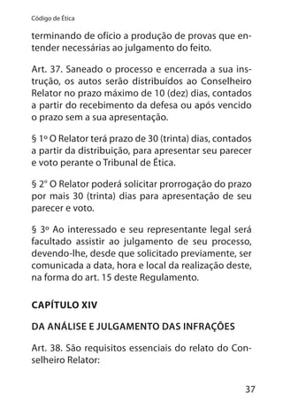37
Código de Ética
terminando de ofício a produção de provas que en-
tender necessárias ao julgamento do feito.
Art. 37. Saneado o processo e encerrada a sua ins-
trução, os autos serão distribuídos ao Conselheiro
Relator no prazo máximo de 10 (dez) dias, contados
a partir do recebimento da defesa ou após vencido
o prazo sem a sua apresentação.
§ 1º O Relator terá prazo de 30 (trinta) dias, contados
a partir da distribuição, para apresentar seu parecer
e voto perante o Tribunal de Ética.
§ 2° O Relator poderá solicitar prorrogação do prazo
por mais 30 (trinta) dias para apresentação de seu
parecer e voto.
§ 3º Ao interessado e seu representante legal será
facultado assistir ao julgamento de seu processo,
devendo-lhe, desde que solicitado previamente, ser
comunicada a data, hora e local da realização deste,
na forma do art. 15 deste Regulamento.
CAPÍTULO XIV
DA ANÁLISE E JULGAMENTO DAS INFRAÇÕES
Art. 38. São requisitos essenciais do relato do Con-
selheiro Relator:
 