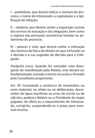 38
Conselho Federal de Administração
I – preâmbulo, que deverá indicar o número do pro-
cesso, o nome do interessado, a capitulação e a tipi-
ficação da infração;
II – relatório, que deverá conter a exposição sucinta
dos termos da autuação e das alegações, bem como
o registro das principais ocorrências havidas no an-
damento do processo;
III – parecer e voto, que deverá conter a indicação
dos motivos de fato e de direito em que irá fundar-se
a decisão e a sua sugestão de decisão para o Cole-
giado.
Parágrafo único. Quando for vencedor voto diver-
gente do manifestado pelo Relator, este deverá ser
fundamentado, tomado a termo nos autos e firmado
pelo Conselheiro proponente.
Art. 39. Constatada a existência de inexatidões ou
erros materiais no relato ou na deliberação, decor-
rentes de lapso manifesto ou erros de escrita ou de
cálculos, poderá o Relator ou o Presidente do órgão
julgador, de ofício ou a requerimento do interessa-
do, corrigi-las, suspendendo-se o prazo para even-
tual recurso.
 