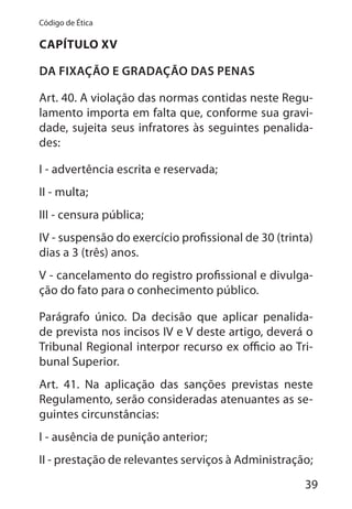 39
Código de Ética
CAPÍTULO XV
DA FIXAÇÃO E GRADAÇÃO DAS PENAS
Art. 40. A violação das normas contidas neste Regu-
lamento importa em falta que, conforme sua gravi-
dade, sujeita seus infratores às seguintes penalida-
des:
I - advertência escrita e reservada;
II - multa;
III - censura pública;
IV - suspensão do exercício profissional de 30 (trinta)
dias a 3 (três) anos.
V - cancelamento do registro profissional e divulga-
ção do fato para o conhecimento público.
Parágrafo único. Da decisão que aplicar penalida-
de prevista nos incisos IV e V deste artigo, deverá o
Tribunal Regional interpor recurso ex officio ao Tri-
bunal Superior.
Art. 41. Na aplicação das sanções previstas neste
Regulamento, serão consideradas atenuantes as se-
guintes circunstâncias:
I - ausência de punição anterior;
II - prestação de relevantes serviços à Administração;
 