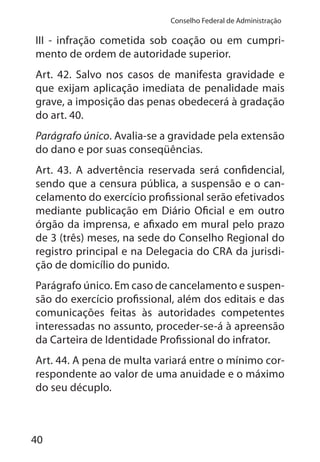 40
Conselho Federal de Administração
III - infração cometida sob coação ou em cumpri-
mento de ordem de autoridade superior.
Art. 42. Salvo nos casos de manifesta gravidade e
que exijam aplicação imediata de penalidade mais
grave, a imposição das penas obedecerá à gradação
do art. 40.
Parágrafo único. Avalia-se a gravidade pela extensão
do dano e por suas conseqüências.
Art. 43. A advertência reservada será confidencial,
sendo que a censura pública, a suspensão e o can-
celamento do exercício profissional serão efetivados
mediante publicação em Diário Oficial e em outro
órgão da imprensa, e afixado em mural pelo prazo
de 3 (três) meses, na sede do Conselho Regional do
registro principal e na Delegacia do CRA da jurisdi-
ção de domicílio do punido.
Parágrafo único. Em caso de cancelamento e suspen-
são do exercício profissional, além dos editais e das
comunicações feitas às autoridades competentes
interessadas no assunto, proceder-se-á à apreensão
da Carteira de Identidade Profissional do infrator.
Art. 44. A pena de multa variará entre o mínimo cor-
respondente ao valor de uma anuidade e o máximo
do seu décuplo.
 