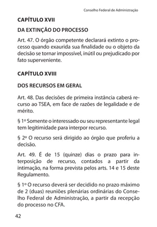 42
Conselho Federal de Administração
CAPÍTULO XVII
DA EXTINÇÃO DO PROCESSO
Art. 47. O órgão competente declarará extinto o pro-
cesso quando exaurida sua finalidade ou o objeto da
decisão se tornar impossível, inútil ou prejudicado por
fato superveniente.
CAPÍTULO XVIII
DOS RECURSOS EM GERAL
Art. 48. Das decisões de primeira instância caberá re-
curso ao TSEA, em face de razões de legalidade e de
mérito.
§ 1º Somente o interessado ou seu representante legal
tem legitimidade para interpor recurso.
§ 2º O recurso será dirigido ao órgão que proferiu a
decisão.
Art. 49. É de 15 (quinze) dias o prazo para in-
terposição de recurso, contados a partir da
intimação, na forma prevista pelos arts. 14 e 15 deste
Regulamento.
§ 1º O recurso deverá ser decidido no prazo máximo
de 2 (duas) reuniões plenárias ordinárias do Conse-
lho Federal de Administração, a partir da recepção
do processo no CFA.
 