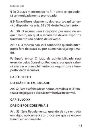 43
Código de Ética
§ 2o O prazo mencionado no § 1º deste artigo pode-
rá ser motivadamente prorrogado.
§ 3º Na análise e julgamento dos recursos aplicar-se-
-á o disposto nos arts. 38 e 39 deste Regulamento.
Art. 50. O recurso será interposto por meio de re-
querimento, no qual o recorrente deverá expor os
fundamentos do pedido de reexame.
Art. 51. O recurso não será conhecido quando inter-
posto fora do prazo ou por quem não seja legitima-
do.
Parágrafo único. O juízo de admissibilidade será
exercido pelos Conselhos Regionais, aos quais cabe-
rá analisar o preenchimento dos requisitos e a tem-
pestividade recursais.
CAPÍTULO XIX
DO TRÂNSITO EM JULGADO
Art. 52. Para os efeitos desta norma, considera-se-á tran-
sitada em julgado a decisão terminativa irrecorrível.
CAPÍTULO XX
DAS DISPOSIÇÕES FINAIS
Art. 53. Este Regulamento, quando da sua entrada
em vigor, aplicar-se-á aos processos que se encon-
trarem em andamento.
 