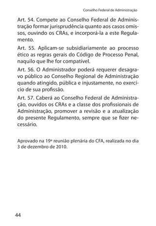 44
Conselho Federal de Administração
Art. 54. Compete ao Conselho Federal de Adminis-
tração formar jurisprudência quanto aos casos omis-
sos, ouvindo os CRAs, e incorporá-la a este Regula-
mento.
Art. 55. Aplicam-se subsidiariamente ao processo
ético as regras gerais do Código de Processo Penal,
naquilo que lhe for compatível.
Art. 56. O Administrador poderá requerer desagra-
vo público ao Conselho Regional de Administração
quando atingido, pública e injustamente, no exercí-
cio de sua profissão.
Art. 57. Caberá ao Conselho Federal de Administra-
ção, ouvidos os CRAs e a classe dos profissionais de
Administração, promover a revisão e a atualização
do presente Regulamento, sempre que se fizer ne-
cessário.
Aprovado na 19ª reunião plenária do CFA, realizada no dia
3 de dezembro de 2010.
 