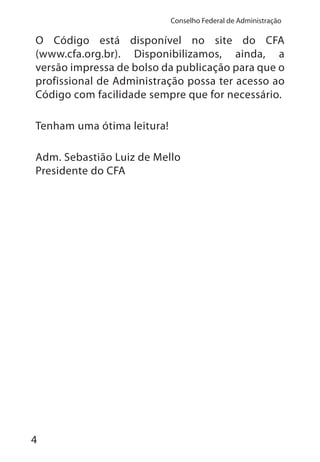 4
Conselho Federal de Administração
O Código está disponível no site do CFA
(www.cfa.org.br). Disponibilizamos, ainda, a
versão impressa de bolso da publicação para que o
profissional de Administração possa ter acesso ao
Código com facilidade sempre que for necessário.
Tenham uma ótima leitura!
Adm. Sebastião Luiz de Mello
Presidente do CFA
 