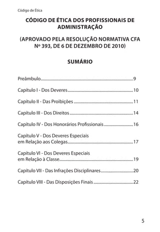 5
Código de Ética
CÓDIGO DE ÉTICA DOS PROFISSIONAIS DE
ADMINISTRAÇÃO
(APROVADO PELA RESOLUÇÃO NORMATIVA CFA
Nº 393, DE 6 DE DEZEMBRO DE 2010)
SUMÁRIO
Preâmbulo.........................................................................................9
Capítulo I - Dos Deveres...............................................................10
Capítulo II - Das Proibições .........................................................11
Capítulo III - Dos Direitos.............................................................14
Capítulo IV - Dos Honorários Profissionais............................16
Capítulo V - Dos Deveres Especiais
em Relação aos Colegas...............................................................17
Capítulo VI - Dos Deveres Especiais
em Relação à Classe.......................................................................19
Capítulo VII - Das Infrações Disciplinares...............................20
Capítulo VIII - Das Disposições Finais......................................22
 