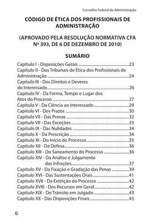 6
Conselho Federal de Administração
CÓDIGO DE ÉTICA DOS PROFISSIONAIS DE
ADMINISTRAÇÃO
(APROVADO PELA RESOLUÇÃO NORMATIVA CFA
Nº 393, DE 6 DE DEZEMBRO DE 2010)
SUMÁRIO
Capítulo I - Disposições Gerais ..................................................23
Capítulo II - Dos Tribunais de Ética dos Profissionais de
Administração .................................................................................24
Capítulo III - Dos Direitos e Deveres
do Interessado.................................................................................26
Capítulo IV - Da Forma, Tempo e Lugar dos
Atos do Processo ............................................................................27
Capítulo V - Da Ciência ao Interessado...................................29
Capítulo VI - Dos Prazos ...............................................................30
Capítulo VII - Das Provas ..............................................................32
Capítulo VII - Das Exceções .........................................................33
Capítulo IX - Das Nulidades ........................................................34
Capítulo X - Da Prescrição...........................................................34
Capítulo XI - Do Início do Processo..........................................35
Capítulo XII - Da Defesa................................................................36
Capítulo XIII - Do Saneamento do Processo.........................36
Capítulo XIV - Da Análise e Julgamento
das Infrações.........................................................37
Capítulo XV - Da Fixação e Gradação das Penas .................39
Capítulo XVI - Das Sustentações Orais....................................41
Capítulo XVII - Da Extinção do Processo................................42
Capítulo XVIII - Dos Recursos em Geral..................................42
Capítulo XIX - Do Trânsito em Julgado...................................43
Capítulo XX - Das Disposições Finais.......................................43
 