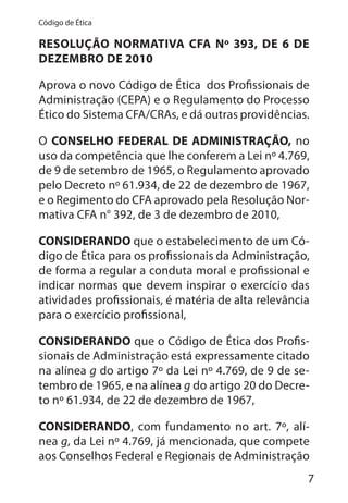 7
Código de Ética
RESOLUÇÃO NORMATIVA CFA Nº 393, DE 6 DE
DEZEMBRO DE 2010
Aprova o novo Código de Ética dos Profissionais de
Administração (CEPA) e o Regulamento do Processo
Ético do Sistema CFA/CRAs, e dá outras providências.
O CONSELHO FEDERAL DE ADMINISTRAÇÃO, no
uso da competência que lhe conferem a Lei nº 4.769,
de 9 de setembro de 1965, o Regulamento aprovado
pelo Decreto nº 61.934, de 22 de dezembro de 1967,
e o Regimento do CFA aprovado pela Resolução Nor-
mativa CFA n° 392, de 3 de dezembro de 2010,
CONSIDERANDO que o estabelecimento de um Có-
digo de Ética para os profissionais da Administração,
de forma a regular a conduta moral e profissional e
indicar normas que devem inspirar o exercício das
atividades profissionais, é matéria de alta relevância
para o exercício profissional,
CONSIDERANDO que o Código de Ética dos Profis-
sionais de Administração está expressamente citado
na alínea g do artigo 7º da Lei nº 4.769, de 9 de se-
tembro de 1965, e na alínea g do artigo 20 do Decre-
to nº 61.934, de 22 de dezembro de 1967,
CONSIDERANDO, com fundamento no art. 7º, alí-
nea g, da Lei nº 4.769, já mencionada, que compete
aos Conselhos Federal e Regionais de Administração
 