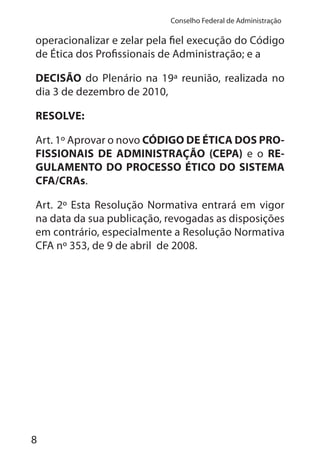 8
Conselho Federal de Administração
operacionalizar e zelar pela fiel execução do Código
de Ética dos Profissionais de Administração; e a
DECISÃO do Plenário na 19ª reunião, realizada no
dia 3 de dezembro de 2010,
RESOLVE:
Art. 1º Aprovar o novo CÓDIGO DE ÉTICA DOS PRO-
FISSIONAIS DE ADMINISTRAÇÃO (CEPA) e o RE-
GULAMENTO DO PROCESSO ÉTICO DO SISTEMA
CFA/CRAs.
Art. 2º Esta Resolução Normativa entrará em vigor
na data da sua publicação, revogadas as disposições
em contrário, especialmente a Resolução Normativa
CFA nº 353, de 9 de abril de 2008.
 