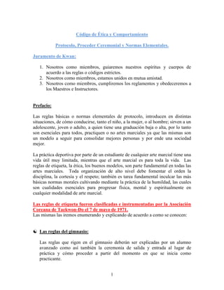 1
Código de Ética y Comportamiento
Protocolo, Proceder Ceremonial y Normas Elementales.
Juramento de Kwan:
1. Nosotros como miembros, guiaremos nuestros espíritus y cuerpos de
acuerdo a las reglas o códigos estrictos.
2. Nosotros como miembros, estamos unidos en mutua amistad.
3. Nosotros como miembros, cumpliremos los reglamentos y obedeceremos a
los Maestros e Instructores.
Prefacio:
Las reglas básicas o normas elementales de protocolo, introducen en distintas
situaciones, de cómo conducirse, tanto el niño, a la mujer, o al hombre; sirven a un
adolescente, joven o adulto, a quien tiene una graduación baja o alta, por lo tanto
son esenciales para todos, practiquen o no artes marciales ya que las mismas son
un modelo a seguir para consolidar mejores personas y por ende una sociedad
mejor.
La práctica deportiva por parte de un estudiante de cualquier arte marcial tiene una
vida útil muy limitada, mientras que el arte marcial es para toda la vida. Las
reglas de etiqueta, la ética, los buenos modelos, son parte fundamental en todas las
artes marciales. Toda organización de alto nivel debe fomentar el orden la
disciplina, la cortesía y el respeto; también es tarea fundamental inculcar las más
básicas normas morales cultivando mediante la práctica de la humildad, las cuales
son cualidades esenciales para progresar física, mental y espiritualmente en
cualquier modalidad de arte marcial.
Las reglas de etiqueta fueron clasificadas e instrumentadas por la Asociación
Coreana de Taekwon-Do el 7 de mayo de 1971.
Las mismas las iremos enumerando y explicando de acuerdo a como se conocen:
 Las reglas del gimnasio:
Las reglas que rigen en el gimnasio deberán ser explicadas por un alumno
avanzado como así también la ceremonia de salida y entrada al lugar de
práctica y cómo proceder a partir del momento en que se inicia como
practicante.
 