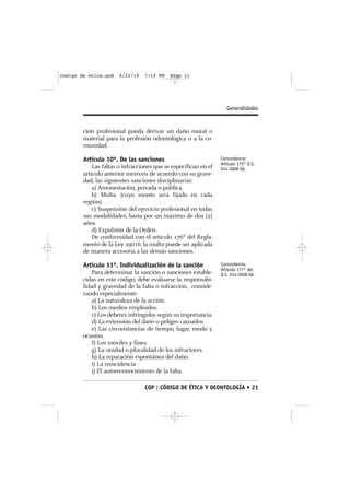 codigo de etica.qxd    4/22/10   7:12 PM    Page 21




                                                                    Generalidades


        ción profesional pueda derivar un daño moral o
        material para la profesión odontológica o a la co-
        munidad.

        Artículo 10º. De las sanciones                           Concordancia:
                                                                 Artículo 175° D.S.
            Las faltas o infracciones que se especifican en el   014-2008-SA.
        artículo anterior merecen de acuerdo con su grave-
        dad, las siguientes sanciones disciplinarias:
            a) Amonestación, privada o pública.
            b) Multa. (cuyo monto será fijado en cada
        región)
            c) Suspensión del ejercicio profesional en todas
        sus modalidades, hasta por un máximo de dos (2)
        años.
            d) Expulsión de la Orden.
            De conformidad con el artículo 176º del Regla-
        mento de la Ley 29016, la multa puede ser aplicada
        de manera accesoria a las demás sanciones.

        Artículo 11º. Individualización de la sanción            Concordancia:
                                                                 Artículo 177° del
            Para determinar la sanción o sanciones estable-      D.S. 014-2008-SA.
        cidas en este código, debe evaluarse la responsabi-
        lidad y gravedad de la falta o infracción, conside-
        rando especialmente:
            a) La naturaleza de la acción.
            b) Los medios empleados.
            c) Los deberes infringidos según su importancia.
            d) La extensión del daño o peligro causados.
            e) Las circunstancias de tiempo, lugar, modo y
        ocasión.
            f) Los móviles y fines.
            g) La unidad o pluralidad de los infractores.
            h) La reparación espontánea del daño.
            i) La reincidencia
            j) El autoreconocimiento de la falta.

                                 COP | CÓDIGO DE ÉTICA Y DEONTOLOGÍA • 21
 