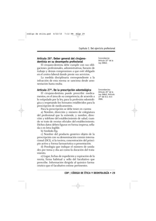 codigo de etica.qxd    4/22/10   7:12 PM    Page 29




                                               Capítulo I. Del ejercicio profesional


        Artículo 26º. Deber general del cirujano-                 Concordancia:
                                                                  Artículo 22° de la
        dentista en su desempeño profesional                      Ley 26842.
           El cirujano-dentista debe cumplir con sus obli-
        gaciones profesionales, administrativas, horario de
        trabajo y demás compromisos a que esté obligado
        en el centro laboral donde preste sus servicios.
           La medida disciplinaria correspondiente a la
        infracción de esta norma se sanciona desde amo-
        nestación hasta multa.

        Artículo 27º. De la prescripción odontológica             Concordancias:
                                                                  Artículo 26° de la
            El cirujano-dentista puede prescribir medica-         Ley 26842; Artículo
        mentos, en el área de su competencia, de acuerdo a        27º del D.S. 013-
        lo estipulado por la ley, para la profesión odontoló-     2006.
        gica y respetando los formatos establecidos para la
        prescripción de medicamentos.
            Para la prescripción se debe tener en cuenta:
            a) Nombre, dirección y número de colegiatura
        del profesional que la extiende, y nombre, direc-
        ción y teléfono del establecimiento de salud, cuan-
        do se trate de recetas oficiales del establecimiento.
        Dichos datos deben figurar en forma impresa, sella-
        da o en letra legible.
            b) Símbolo Rp.
            c) Nombre del producto genérico objeto de la
        prescripción con su denominación común interna-
        cional (DCI), si la tuviera, concentración del princi-
        pio activo y forma farmacéutica o presentación.
            d) Posología que indique el número de unida-
        des por toma y día así como la duración del trata-
        miento.
            e) Lugar, fechas de expedición y expiración de la
        receta, firma habitual y sello del facultativo que
        prescribe. Información dirigida al químico farma-
        céutico que el facultativo estime pertinentes.

                                 COP | CÓDIGO DE ÉTICA Y DEONTOLOGÍA • 29
 