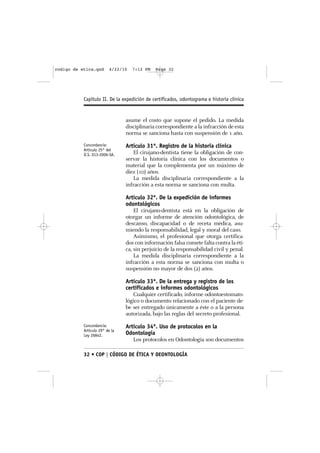 codigo de etica.qxd      4/22/10   7:12 PM   Page 32




           Capítulo II. De la expedición de certificados, odontograma e historia clínica


                                asume el costo que supone el pedido. La medida
                                disciplinaria correspondiente a la infracción de esta
                                norma se sanciona hasta con suspensión de 1 año.
           Concordancia:        Artículo 31º. Registro de la historia clínica
           Artículo 25° del
           D.S. 013-2006-SA.       El cirujano-dentista tiene la obligación de con-
                                servar la historia clínica con los documentos o
                                material que la complementa por un máximo de
                                diez (10) años.
                                   La medida disciplinaria correspondiente a la
                                infracción a esta norma se sanciona con multa.

                                Artículo 32º. De la expedición de informes
                                odontológicos
                                    El cirujano-dentista está en la obligación de
                                otorgar un informe de atención odontológica, de
                                descanso, discapacidad o de receta médica, asu-
                                miendo la responsabilidad, legal y moral del caso.
                                    Asimismo, el profesional que otorga certifica-
                                dos con información falsa comete falta contra la éti-
                                ca, sin perjuicio de la responsabilidad civil y penal.
                                    La medida disciplinaria correspondiente a la
                                infracción a esta norma se sanciona con multa o
                                suspensión no mayor de dos (2) años.

                                Artículo 33º. De la entrega y registro de los
                                certificados e informes odontológicos
                                   Cualquier certificado, informe odontoestomato-
                                lógico o documento relacionado con el paciente de-
                                be ser entregado únicamente a éste o a la persona
                                autorizada, bajo las reglas del secreto profesional.
           Concordancia:        Artículo 34º. Uso de protocolos en la
           Artículo 29° de la
           Ley 26842.           Odontología
                                   Los protocolos en Odontología son documentos

           32 • COP | CÓDIGO DE ÉTICA Y DEONTOLOGÍA
 