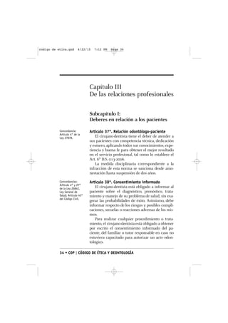 codigo de etica.qxd       4/22/10   7:12 PM   Page 34




                                 Capítulo III
                                 De las relaciones profesionales

                                 Subcapítulo I:
                                 Deberes en relación a los pacientes

           Concordancia:         Artículo 37º. Relación odontólogo-paciente
           Artículo 4° de la
           Ley 27878.               El cirujano-dentista tiene el deber de atender a
                                 sus pacientes con competencia técnica, dedicación
                                 y esmero, aplicando todos sus conocimientos, expe-
                                 riencia y buena fe para obtener el mejor resultado
                                 en el servicio profesional, tal como lo establece el
                                 Art. 6º D.S. 013-2006.
                                    La medida disciplinaria correspondiente a la
                                 infracción de esta norma se sanciona desde amo-
                                 nestación hasta suspensión de dos años.
           Concordancias:        Artículo 38º. Consentimiento informado
           Artículo 4° y 27°
           de la Ley 26842,          El cirujano-dentista está obligado a informar al
           Ley General de        paciente sobre el diagnóstico, pronóstico, trata-
           Salud; Artículo 45°   miento y manejo de su problema de salud, sin exa-
           del Código Civil.
                                 gerar las probabilidades de éxito. Asimismo, debe
                                 informar respecto de los riesgos y posibles compli-
                                 caciones, secuelas o reacciones adversas de los mis-
                                 mos.
                                     Para realizar cualquier procedimiento o trata-
                                 miento, el cirujano-dentista está obligado a obtener
                                 por escrito el consentimiento informado del pa-
                                 ciente, del familiar o tutor responsable en caso no
                                 estuviera capacitado para autorizar un acto odon-
                                 tológico.

           34 • COP | CÓDIGO DE ÉTICA Y DEONTOLOGÍA
 