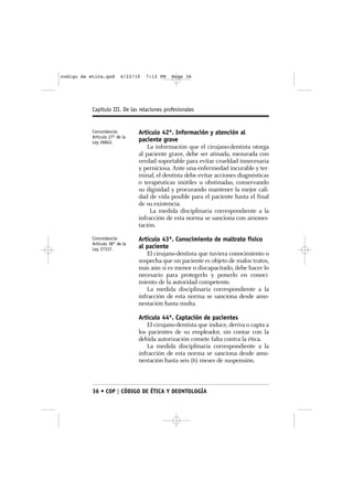 codigo de etica.qxd       4/22/10   7:12 PM   Page 36




           Capítulo III. De las relaciones profesionales


           Concordancia:        Artículo 42º. Información y atención al
           Artículo 27º de la
           Ley 26842.           paciente grave
                                    La información que el cirujano-dentista otorga
                                al paciente grave, debe ser atinada, mesurada con
                                verdad soportable para evitar crueldad innecesaria
                                y perniciosa. Ante una enfermedad incurable y ter-
                                minal, el dentista debe evitar acciones diagnósticas
                                o terapéuticas inútiles u obstinadas, conservando
                                su dignidad y procurando mantener la mejor cali-
                                dad de vida posible para el paciente hasta el final
                                de su existencia.
                                     La medida disciplinaria correspondiente a la
                                infracción de esta norma se sanciona con amones-
                                tación.
           Concordancia:        Artículo 43º. Conocimiento de maltrato físico
           Artículo 38° de la
           Ley 27337.           al paciente
                                   El cirujano-dentista que tuviera conocimiento o
                                sospecha que un paciente es objeto de malos tratos,
                                más aún si es menor o discapacitado, debe hacer lo
                                necesario para protegerlo y ponerlo en conoci-
                                miento de la autoridad competente.
                                   La medida disciplinaria correspondiente a la
                                infracción de esta norma se sanciona desde amo-
                                nestación hasta multa.

                                Artículo 44º. Captación de pacientes
                                   El cirujano-dentista que induce, deriva o capta a
                                los pacientes de su empleador, sin contar con la
                                debida autorización comete falta contra la ética.
                                   La medida disciplinaria correspondiente a la
                                infracción de esta norma se sanciona desde amo-
                                nestación hasta seis (6) meses de suspensión.



           36 • COP | CÓDIGO DE ÉTICA Y DEONTOLOGÍA
 
