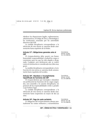 codigo de etica.qxd   4/22/10    7:12 PM   Page 41




                                      Capítulo III. De las relaciones profesionales


        obedecer las disposiciones legales, reglamentarias,
        administrativas, el Código de Ética y Deontología y
        las resoluciones emanadas por las autoridades
        directivas del COP.
           La medida disciplinaria correspondiente a la
        infracción de esta norma se sanciona desde amo-
        nestación hasta expulsión de la Orden.

        Artículo 57º. Obligaciones generales ante el              Concordancia:
                                                                  Artículo 116°del
        COP                                                       D.S. 014-2008-SA.
            El cirujano-dentista debe asumir con honor,
        honestidad, responsabilidad y lealtad los cargos o
        comisiones para los que ha sido elegido o desig-
        nado. Cualquier acto deshonesto que se realice
        contra la Institución es considerada una falta muy
        grave.
            La medida disciplinaria correspondiente a la in-
        fracción de esta norma se sanciona desde amones-
        tación hasta expulsión de la orden.

        Artículo 58º. Abandono o incumplimiento                   Concordancia:
                                                                  Artículo 116°del
        injustificado de funciones del COP                        D.S. 014-2008-SA.
           El cirujano-dentista que incumpla o abandone
        sin justificación las funciones de los cargos asigna-
        dos, será sometido a la sanción disciplinaria, sin
        perjuicio de las responsabilidades civiles o penales
        a que hubiere lugar.
           La medida disciplinaria correspondiente a la
        infracción de esta norma se sanciona desde amo-
        nestación hasta suspensión no mayor de dos (2)
        años.

        Artículo 59º. Pago de cuota societaria                    Concordancia:
                                                                  Artículo 152° del
           Es obligación del cirujano-dentista abonar pun-        D.S. 014-2008-SA.
        tualmente las cuotas ordinarias y extraordinarias

                                 COP | CÓDIGO DE ÉTICA Y DEONTOLOGÍA • 41
 