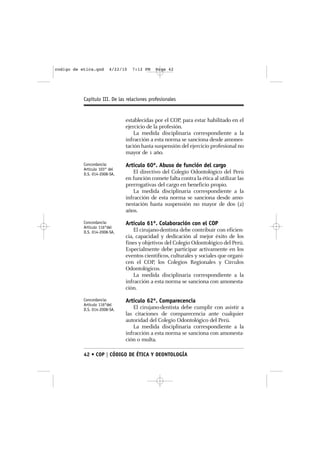 codigo de etica.qxd     4/22/10   7:12 PM     Page 42




           Capítulo III. De las relaciones profesionales


                               establecidas por el COP, para estar habilitado en el
                               ejercicio de la profesión.
                                   La medida disciplinaria correspondiente a la
                               infracción a esta norma se sanciona desde amones-
                               tación hasta suspensión del ejercicio profesional no
                               mayor de 1 año.
           Concordancia:       Artículo 60º. Abuso de función del cargo
           Artículo 103° del
           D.S. 014-2008-SA.      El directivo del Colegio Odontológico del Perú
                               en función comete falta contra la ética al utilizar las
                               prerrogativas del cargo en beneficio propio.
                                  La medida disciplinaria correspondiente a la
                               infracción de esta norma se sanciona desde amo-
                               nestación hasta suspensión no mayor de dos (2)
                               años.
           Concordancia:       Artículo 61º. Colaboración con el COP
           Artículo 116°del
           D.S. 014-2008-SA.       El cirujano-dentista debe contribuir con eficien-
                               cia, capacidad y dedicación al mejor éxito de los
                               fines y objetivos del Colegio Odontológico del Perú.
                               Especialmente debe participar activamente en los
                               eventos científicos, culturales y sociales que organi-
                               cen el COP, los Colegios Regionales y Círculos
                               Odontológicos.
                                   La medida disciplinaria correspondiente a la
                               infracción a esta norma se sanciona con amonesta-
                               ción.
           Concordancia:       Artículo 62º. Comparecencia
           Artículo 116°del
           D.S. 014-2008-SA.      El cirujano-dentista debe cumplir con asistir a
                               las citaciones de comparecencia ante cualquier
                               autoridad del Colegio Odontológico del Perú.
                                  La medida disciplinaria correspondiente a la
                               infracción a esta norma se sanciona con amonesta-
                               ción o multa.

           42 • COP | CÓDIGO DE ÉTICA Y DEONTOLOGÍA
 
