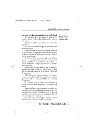 codigo de etica.qxd   4/22/10   7:12 PM   Page 45




                                             Capítulo IV. Del secreto profesional


        Artículo 68º. Excepciones al secreto profesional        Concordancia:
                                                                Artículo 25° de la
            Se exceptúan de la reserva de la información        Ley 26842, Ley
        relativa al acto médico odontológico en los siguien-    General de Salud.
        tes casos:
            a) Cuando hubiere consentimiento escrito del
        paciente.
            b) Cuando sea requerido por la autoridad judi-
        cial competente.
            c) Cuando fuere utilizado con fines académicos
        o de investigación científica, siempre que la infor-
        mación obtenida de la historia clínica se consigne
        en forma anónima.
            d) Cuando fuere proporcionada a familiares,
        tutores o responsables del paciente con el propósi-
        to de beneficiarlo, o cuando de ello depende la
        salud del mismo, siempre que éste no lo prohíba
        expresamente.
            e) Cuando el cirujano-dentista cese su actividad
        profesional debe notificar a su paciente de este
        hecho pudiendo transferir su archivo al colega que
        le sustituya.
            f) Cuando existe riesgo de daño a terceras per-
        sonas o a la colectividad; información que debe ser
        proporcionada al Ministerio Público o a la autori-
        dad policial.
            g) Cuando versare sobre enfermedades y
        daños de notificación obligatoria a la autoridad de
        salud.
            h) Cuando fuere proporcionada a la entidad ase-
        guradora o administradora de financiamiento vin-
        culada con la atención prestada al paciente siempre
        que fuere con fines de reembolso, pago de benefi-
        cios, fiscalización o auditoría.
            i) Cuando fuere necesaria para mantener la con-
        tinuidad de la atención médica al paciente.

                                COP | CÓDIGO DE ÉTICA Y DEONTOLOGÍA • 45
 