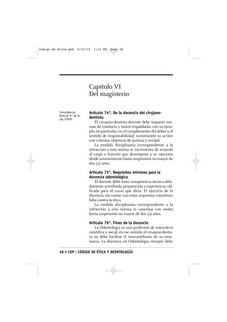 codigo de etica.qxd       4/22/10   7:12 PM   Page 48




                                Capítulo VI
                                Del magisterio

           Concordancia:        Artículo 74º. De la docencia del cirujano-
           Artículo 6° de la
           Ley 27878.           dentista
                                    El cirujano-dentista docente debe impartir nor-
                                mas de conducta y moral respaldadas con su ejem-
                                plo, en particular, en el cumplimiento del deber y el
                                sentido de responsabilidad, sustentando su acción
                                con criterios, objetivos de justicia y verdad.
                                    La medida disciplinaria correspondiente a la
                                infracción a esta norma se incrementa de acuerdo
                                al cargo o función que desempeña y se sanciona
                                desde amonestación hasta suspensión no mayor de
                                dos (2) años.

                                Artículo 75º. Requisitos mínimos para la
                                docencia odontológica
                                    El docente debe tener competencia técnica debi-
                                damente acreditada, preparación y experiencia cali-
                                ficada para el curso que dicta. El ejercicio de la
                                docencia sin contar con estos requisitos constituye
                                falta contra la ética.
                                    La medida disciplinaria correspondiente a la
                                infracción a esta norma se sanciona con multa
                                hasta suspensión no mayor de dos (2) años.

                                Artículo 76º. Fines de la docencia
                                   La Odontología es una profesión de naturaleza
                                científica y social, en ese sentido, el cirujano-dentis-
                                ta no debe facilitar el mercantilismo de su ense-
                                ñanza. La docencia en Odontología siempre debe

           48 • COP | CÓDIGO DE ÉTICA Y DEONTOLOGÍA
 