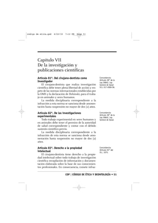 codigo de etica.qxd   4/22/10    7:12 PM   Page 51




        Capítulo VII
        De la investigación y
        publicaciones científicas
        Artículo 81º. Del cirujano-dentista como                Concordancia:
                                                                Artículo 28° de la
        Investigador                                            Ley 26842, Ley
            El cirujano-dentista que realiza investigación      General de Salud
        científica debe tener plena libertad de acción y res-   D.S. 017-2006-SA.
        peto de las normas internacionales establecidas por
        la OMS y la declaración de Helsinski, para el traba-
        jo en animales y seres humanos.
            La medida disciplinaria correspondiente a la
        infracción a esta norma se sanciona desde amones-
        tación hasta suspensión no mayor de dos (2) años.

        Artículo 82º. De las investigaciones                    Concordancia:
                                                                Artículo 28° de la
        experimentales                                          Ley 26842, Ley
           Todo trabajo experimental en seres humanos y         General de Salud.
        en animales debe tener el permiso de la autoridad
        de salud correspondiente y contar con el debido
        sustento científico previo.
           La medida disciplinaria correspondiente a la
        infracción de esta norma se sanciona desde amo-
        nestación hasta suspensión no mayor de dos (2)
        años.

        Artículo 83º. Derecho a la propiedad                    Concordancia:
                                                                Artículo 03° del
        intelectual                                             D.L. 1075.
            El cirujano-dentista tiene derecho a la propie-
        dad intelectual sobre todo trabajo de investigación
        científica recopilación de información y documen-
        tación elaborada sobre la base de sus conocimien-
        tos profesionales. En consecuencia, comete infrac-

                                 COP | CÓDIGO DE ÉTICA Y DEONTOLOGÍA • 51
 