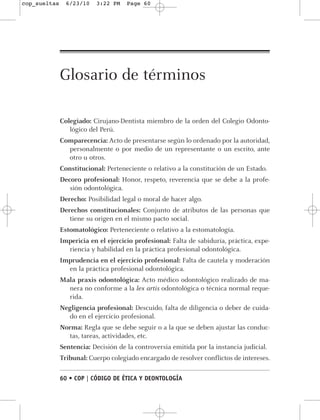 cop_sueltas     6/23/10   3:22 PM    Page 60




              Glosario de términos

              Colegiado: Cirujano-Dentista miembro de la orden del Colegio Odonto-
                 lógico del Perú.
              Comparecencia: Acto de presentarse según lo ordenado por la autoridad,
                personalmente o por medio de un representante o un escrito, ante
                otro u otros.
              Constitucional: Perteneciente o relativo a la constitución de un Estado.
              Decoro profesional: Honor, respeto, reverencia que se debe a la profe-
                 sión odontológica.
              Derecho: Posibilidad legal o moral de hacer algo.
              Derechos constitucionales: Conjunto de atributos de las personas que
                 tiene su origen en el mismo pacto social.
              Estomatológico: Perteneciente o relativo a la estomatología.
              Impericia en el ejercicio profesional: Falta de sabiduría, práctica, expe-
                riencia y habilidad en la práctica profesional odontológica.
              Imprudencia en el ejercicio profesional: Falta de cautela y moderación
                en la práctica profesional odontológica.
              Mala praxis odontológica: Acto médico odontológico realizado de ma-
                nera no conforme a la lex artis odontológica o técnica normal reque-
                rida.
              Negligencia profesional: Descuido, falta de diligencia o deber de cuida-
                do en el ejercicio profesional.
              Norma: Regla que se debe seguir o a la que se deben ajustar las conduc-
                tas, tareas, actividades, etc.
              Sentencia: Decisión de la controversia emitida por la instancia judicial.
              Tribunal: Cuerpo colegiado encargado de resolver conflictos de intereses.

              60 • COP | CÓDIGO DE ÉTICA Y DEONTOLOGÍA
 