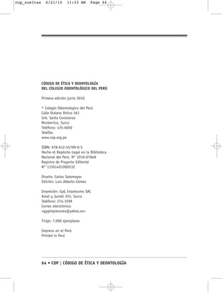 cop_sueltas     6/21/10      11:33 AM       Page 64




              CÓDIGO DE ÉTICA Y DEONTOLOGÍA
              DEL COLEGIO ODONTOLÓGICO DEL PERÚ

              Primera edición junio 2010

              © Colegio Odontológico del Perú
              Calle Océano Ártico 261
              Urb. Santa Constanza
              Monterrico, Surco
              Teléfono: 435-6050
              Telefáx:
              www.cop.org.pe

              ISBN: 978-612-45799-0-5
              Hecho el Depósito Legal en la Biblioteca
              Nacional del Perú, N° 2010-07848
              Registro de Proyecto Editorial
              N° 11501401000532

              Diseño: Carlos Sotomayor
              Edición: Luis Alberto Gómez

              Impresión: GyG Impresores SAC
              Amat y Juniet 255, Surco
              Teléfono: 274-3599
              Correo electrónico:
              <gygimpresores@yahoo.es>

              Tiraje: 7,000 ejemplares

              Impreso en el Perú
              Printed in Perú




              64 • COP | CÓDIGO DE ÉTICA Y DEONTOLOGÍA
 
