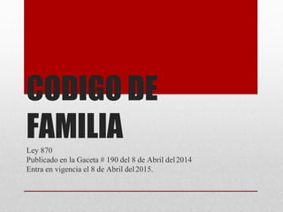 CODIGO DE
FAMILIA
Ley 870
Publicado en la Gaceta # 190 del 8 de Abril del2014
Entra en vigencia el 8 de Abril del2015.
 