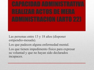 CAPACIDAD ADMINISTRATIVA
REALIZAR ACTOS DE MERA
ADMINISTRACION (ARTO 22)
Las personas entre 13 y 18 años (disponer
estipendio-mesada).
Los que padecen alguna enfermedad mental.
Los que tienen impedimento físico para expresar
su voluntad y que no hayan sido declarados
incapaces.
 