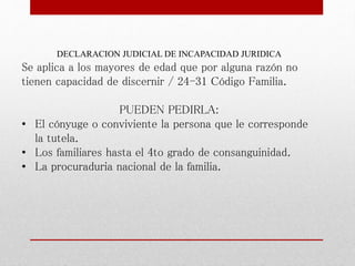 DECLARACION JUDICIAL DE INCAPACIDAD JURIDICA
Se aplica a los mayores de edad que por alguna razón no
tienen capacidad de discernir / 24-31 Código Familia.
PUEDEN PEDIRLA:
• El cónyuge o conviviente la persona que le corresponde
la tutela.
• Los familiares hasta el 4to grado de consanguinidad.
• La procuraduria nacional de la familia.
 