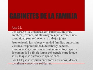 GABINETES DE LA FAMILIA
Arto 32.
Los GFCyV se organizan con personas, mujeres,
hombres, jovenes, adultas mayores que viven en una
comunidad para reflexionar y trabajar juntas.
Promoviendo los valores y unidad familiar, autoestima
y estima, responsabilidad, derechos y deberes,
comunicación, convivencia, entendimiento y espiritu
de comunidad a fin de lograr coherencia entre lo que
se es, lo que se piensa y lo que se hace.
Los GFCyV se inspiran en valores cristianos, ideales
socialistas y practicas solidarias.
 