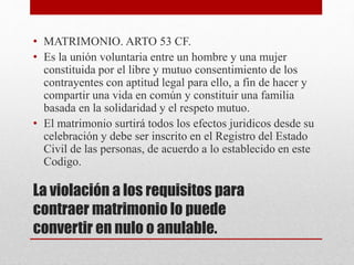 La violación a los requisitos para
contraer matrimonio lo puede
convertir en nulo o anulable.
• MATRIMONIO. ARTO 53 CF.
• Es la unión voluntaria entre un hombre y una mujer
constituida por el libre y mutuo consentimiento de los
contrayentes con aptitud legal para ello, a fin de hacer y
compartir una vida en común y constituir una familia
basada en la solidaridad y el respeto mutuo.
• El matrimonio surtirá todos los efectos juridicos desde su
celebración y debe ser inscrito en el Registro del Estado
Civil de las personas, de acuerdo a lo establecido en este
Codigo.
 